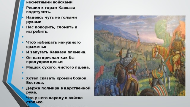 1.    Когда Надир * с несметными войсками Решил к горам Кавказа подступить. Надеясь чуть не голыми руками Нас покорить, сломить и истребить.   Чтоб избежать ненужного сраженья И запугать Кавказа племена. Он нам прислал как бы предупрежденье: Мешок сухого, чистого пшена.   Хотел сказать хромой божок Востока, Держа полмира в царственной руке. Что у него народу в войске столько. Как зернышек в подаренном мешке.   