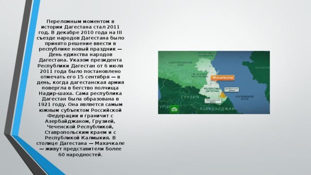 Переломным моментом в истории Дагестана стал 2011 год. В декабре 2010 года на III съезде народов Дагестана было принято решение ввести в республике новый праздник — День единства народов Дагестана. Указом президента Республики Дагестан от 6 июля 2011 года было постановлено отмечать его 15 сентября — в день, когда дагестанская армия повергла в бегство полчища Надир-шаха. Сама республика Дагестан была образована в 1921 году. Она является самым южным субъектом Российской Федерации и граничит с Азербайджаном, Грузией, Чеченской Республикой, Ставропольским краем и с Республикой Калмыкия. В столице Дагестана — Махачкале — живут представители более 60 народностей . 