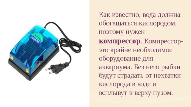 Как известно, вода должна обогащаться кислородом, поэтому нужен компрессор . Компрессор- это крайне необходимое оборудование для аквариума. Без него рыбки будут страдать от нехватки кислорода в воде и всплывут к верху пузом. 