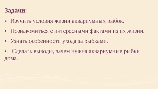 Задачи: •  Изучить условия жизни аквариумных рыбок. •  Познакомиться с интересными фактами из их жизни. •  Узнать особенности ухода за рыбками. •   Сделать выводы, зачем нужна аквариумные рыбки дома. 