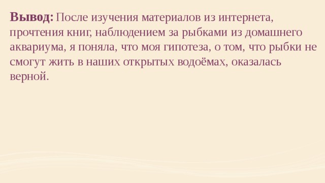 Вывод:  После изучения материалов из интернета, прочтения книг, наблюдением за рыбками из домашнего аквариума, я поняла, что моя гипотеза, о том, что рыбки не смогут жить в наших открытых водоёмах, оказалась верной. 