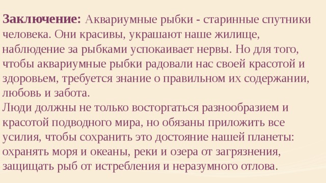 Заключение: Аквариумные рыбки - старинные спутники человека. Они красивы, украшают наше жилище, наблюдение за рыбками успокаивает нервы. Но для того, чтобы аквариумные рыбки радовали нас своей красотой и здоровьем, требуется знание о правильном их содержании, любовь и забота. Люди должны не только восторгаться разнообразием и красотой подводного мира, но обязаны приложить все усилия, чтобы сохранить это достояние нашей планеты: охранять моря и океаны, реки и озера от загрязнения, защищать рыб от истребления и неразумного отлова . 