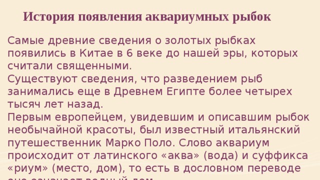История появления аквариумных рыбок Самые древние сведения о золотых рыбках появились в Китае в 6 веке до нашей эры, которых считали священными. Существуют сведения, что разведением рыб занимались еще в Древнем Египте более четырех тысяч лет назад. Первым европейцем, увидевшим и описавшим рыбок необычайной красоты, был известный итальянский путешественник Марко Поло. Слово аквариум происходит от латинского «аква» (вода) и суффикса «риум» (место, дом), то есть в дословном переводе оно означает водный дом.  