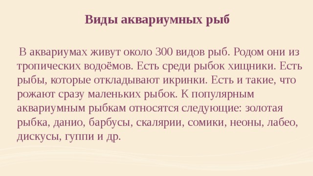 Виды аквариумных рыб  В аквариумах живут около 300 видов рыб. Родом они из тропических водоёмов. Есть среди рыбок хищники. Есть рыбы, которые откладывают икринки. Есть и такие, что рожают сразу маленьких рыбок. К популярным аквариумным рыбкам относятся следующие: золотая рыбка, данио, барбусы, скалярии, сомики, неоны, лабео, дискусы, гуппи и др.  