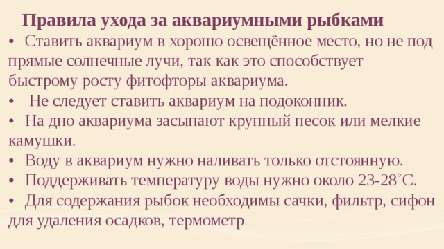  Правила ухода за аквариумными рыбками •  Ставить аквариум в хорошо освещённое место, но не под прямые солнечные лучи, так как это способствует быстрому росту фитофторы аквариума. •   Не следует ставить аквариум на подоконник. •  На дно аквариума засыпают крупный песок или мелкие камушки. •  Воду в аквариум нужно наливать только отстоянную. •  Поддерживать температуру воды нужно около 23-28˚С. •  Для содержания рыбок необходимы сачки, фильтр, сифон для удаления осадков, термометр . 