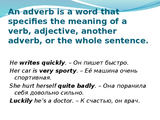 An adverb is a word that specifies the meaning of a verb, adjective, another adverb, or the whole sentence.  He writes quickly . – Он пишет быстро. Her car is very sporty . – Её машина очень спортивная. She hurt herself quite badly . – Она поранила себя довольно сильно. Luckily he’s a doctor. – К счастью, он врач. 