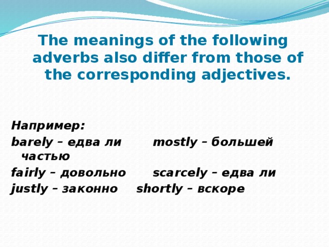 The meanings of the following adverbs also differ from those of the corresponding adjectives.   Например: barely – едва ли   mostly – большей частью fairly – довольно   scarcely – едва ли justly – законно   shortly – вскоре 