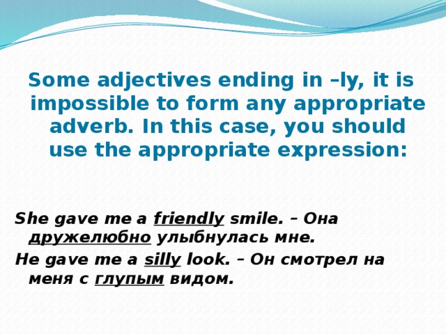 Some adjectives ending in –ly, it is impossible to form any appropriate adverb. In this case, you should use the appropriate expression:   She gave me a friendly smile. – Она дружелюбно улыбнулась мне. He gave me a silly look. – Он смотрел на меня с глупым видом. 
