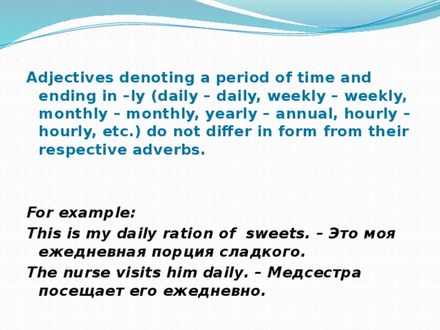 Adjectives denoting a period of time and ending in –ly (daily – daily, weekly – weekly, monthly – monthly, yearly – annual, hourly – hourly, etc.) do not differ in form from their respective adverbs.   For example: This is my daily ration of sweets. – Это моя ежедневная порция сладкого. The nurse visits him daily. – Медсестра посещает его ежедневно. 