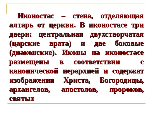  Иконостас – стена, отделяющая алтарь от церкви. В иконостасе три двери: центральная двухстворчатая (царские врата) и две боковые (диаконские). Иконы на иконостасе размещены в соответствии с канонической иерархией и содержат изображения Христа, Богородицы, архангелов, апостолов, пророков, святых  