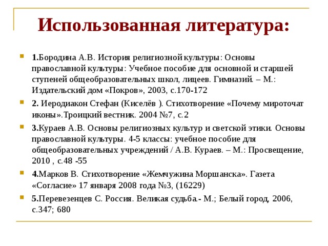 Использованная литература:  1. Бородина А.В. История религиозной культуры: Основы православной культуры: Учебное пособие для основной и старшей ступеней общеобразовательных школ, лицеев. Гимназий. – М.: Издательский дом «Покров», 2003, с.170-172 2. Иеродиакон Стефан (Киселёв ). Стихотворение «Почему мироточат иконы».Троицкий вестник. 2004 №7, с.2 3. Кураев А.В. Основы религиозных культур и светской этики. Основы православной культуры. 4-5 классы: учебное пособие для общеобразовательных учреждений / А.В. Кураев. – М.: Просвещение, 2010 , с.48 -55 4. Марков В. Стихотворение «Жемчужина Моршанска». Газета «Согласие» 17 января 2008 года №3, (16229) 5. Перевезенцев С. Россия. Великая судьба.- М.; Белый город, 2006, с.347; 680  