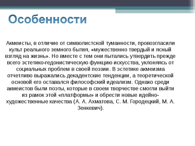 Акмеисты, в отличие от символистской туманности, провозгласили культ реального земного бытия, «мужественно твердый и ясный взгляд на жизнь». Но вместе с тем они пытались утвердить прежде всего эстетико-гедонистическую функцию искусства, уклоняясь от социальных проблем в своей поэзии. В эстетике акмеизма отчетливо выражались декадентские тенденции, а теоретической основой его оставался философский идеализм. Однако среди акмеистов были поэты, которые в своем творчестве смогли выйти из рамок этой «платформы» и обрести новые идейно-художественные качества (А. А. Ахматова, С. М. Городецкий, М. А. Зенкевич). 