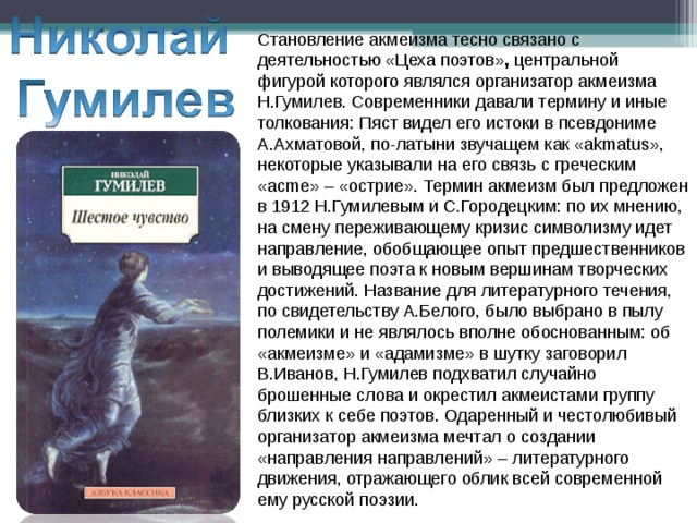 Становление акмеизма тесно связано с деятельностью «Цеха поэтов» , центральной фигурой которого являлся организатор акмеизма Н.Гумилев.  Современники давали термину и иные толкования: Пяст видел его истоки в псевдониме А.Ахматовой, по-латыни звучащем как «аkmatus», некоторые указывали на его связь с греческим «acme» – «острие». Термин акмеизм был предложен в 1912 Н.Гумилевым и С.Городецким: по их мнению, на смену переживающему кризис символизму идет направление, обобщающее опыт предшественников и выводящее поэта к новым вершинам творческих достижений. Название для литературного течения, по свидетельству А.Белого, было выбрано в пылу полемики и не являлось вполне обоснованным: об «акмеизме» и «адамизме» в шутку заговорил В.Иванов, Н.Гумилев подхватил случайно брошенные слова и окрестил акмеистами группу близких к себе поэтов. Одаренный и честолюбивый организатор акмеизма мечтал о создании «направления направлений» – литературного движения, отражающего облик всей современной ему русской поэзии. 