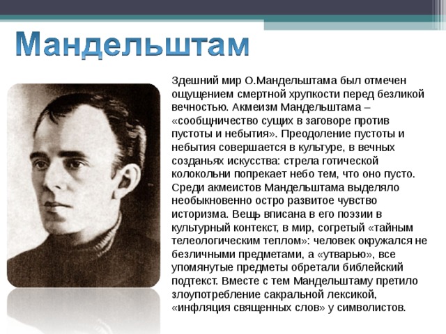Здешний мир О.Мандельштама был отмечен ощущением смертной хрупкости перед безликой вечностью. Акмеизм Мандельштама – «сообщничество сущих в заговоре против пустоты и небытия». Преодоление пустоты и небытия совершается в культуре, в вечных созданьях искусства: стрела готической колокольни попрекает небо тем, что оно пусто. Среди акмеистов Мандельштама выделяло необыкновенно остро развитое чувство историзма. Вещь вписана в его поэзии в культурный контекст, в мир, согретый «тайным телеологическим теплом»: человек окружался не безличными предметами, а «утварью», все упомянутые предметы обретали библейский подтекст. Вместе с тем Мандельштаму претило злоупотребление сакральной лексикой, «инфляция священных слов» у символистов. 