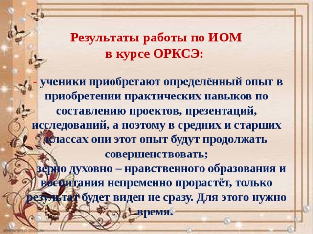  Результаты работы по ИОМ  в курсе ОРКСЭ:   - ученики приобретают определённый опыт в приобретении практических навыков по составлению проектов, презентаций, исследований, а поэтому в средних и старших классах они этот опыт будут продолжать совершенствовать;   - зерно духовно – нравственного образования и воспитания непременно прорастёт, только результат будет виден не сразу. Для этого нужно время. 