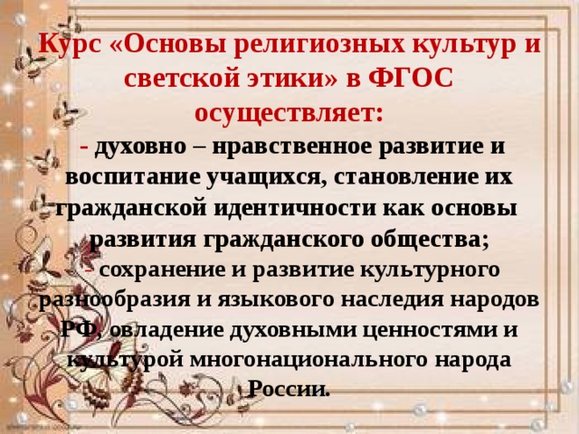 Курс «Основы религиозных культур и светской этики» в ФГОС осуществляет:  - духовно – нравственное развитие и воспитание учащихся, становление их гражданской идентичности как основы развития гражданского общества;  - сохранение и развитие культурного разнообразия и языкового наследия народов РФ, овладение духовными ценностями и культурой многонационального народа России. 