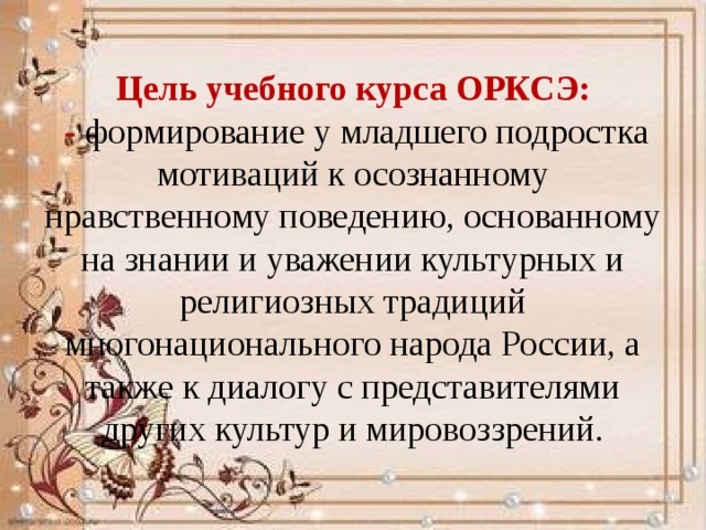 Цель учебного курса ОРКСЭ:  - формирование у младшего подростка мотиваций к осознанному нравственному поведению, основанному на знании и уважении культурных и религиозных традиций многонационального народа России, а также к диалогу с представителями других культур и мировоззрений. 