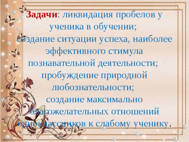 Задачи : ликвидация пробелов у ученика в обучении;  создание ситуации успеха, наиболее эффективного стимула познавательной деятельности;  пробуждение природной любознательности;  создание максимально благожелательных отношений одноклассников к слабому ученику . 