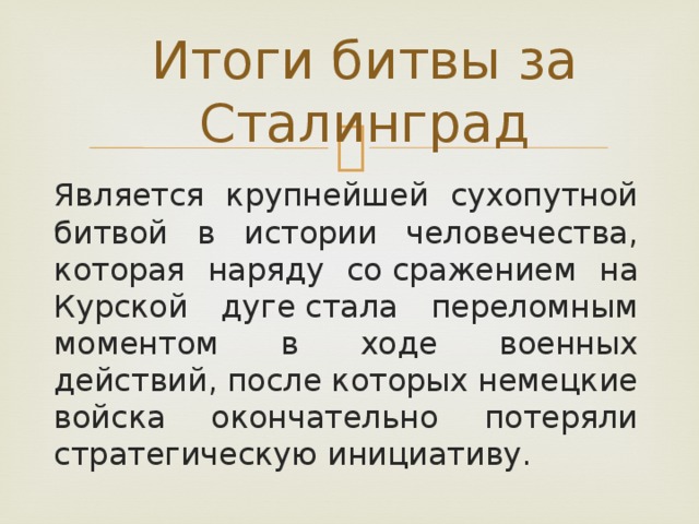 Итоги битвы за Сталинград Является крупнейшей сухопутной битвой в истории человечества, которая наряду со сражением на Курской дуге стала переломным моментом в ходе военных действий, после которых немецкие войска окончательно потеряли стратегическую инициативу. 