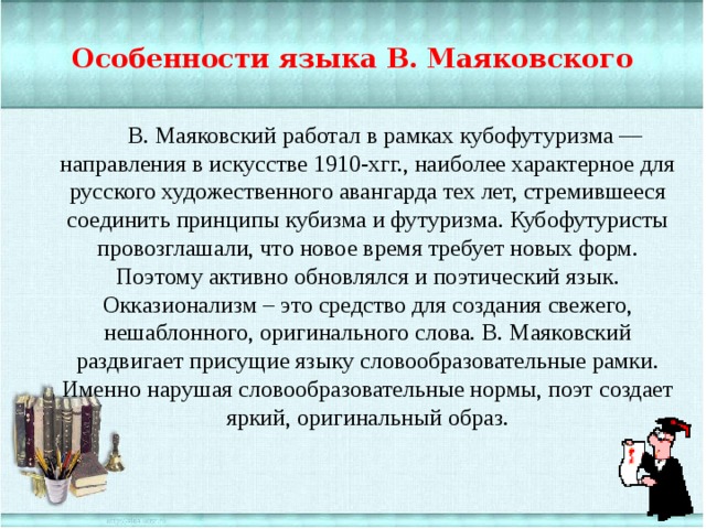 Особенности языка В. Маяковского В. Маяковский работал в рамках кубофутуризма — направления в искусстве 1910-хгг., наиболее характерное для русского художественного авангарда тех лет, стремившееся соединить принципы кубизма и футуризма. Кубофутуристы провозглашали, что новое время требует новых форм. Поэтому активно обновлялся и поэтический язык. Окказионализм – это средство для создания свежего, нешаблонного, оригинального слова. В. Маяковский раздвигает присущие языку словообразовательные рамки. Именно нарушая словообразовательные нормы, поэт создает яркий, оригинальный образ. 