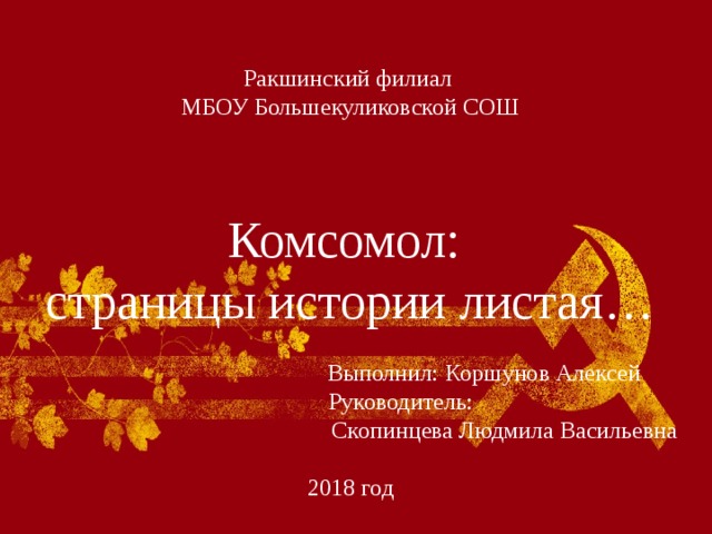   Ракшинский филиал  МБОУ Большекуликовской СОШ     Комсомол:  страницы истории листая…    Выполнил: Коршунов Алексей  Руководитель:  Скопинцева Людмила Васильевна   2018 год   