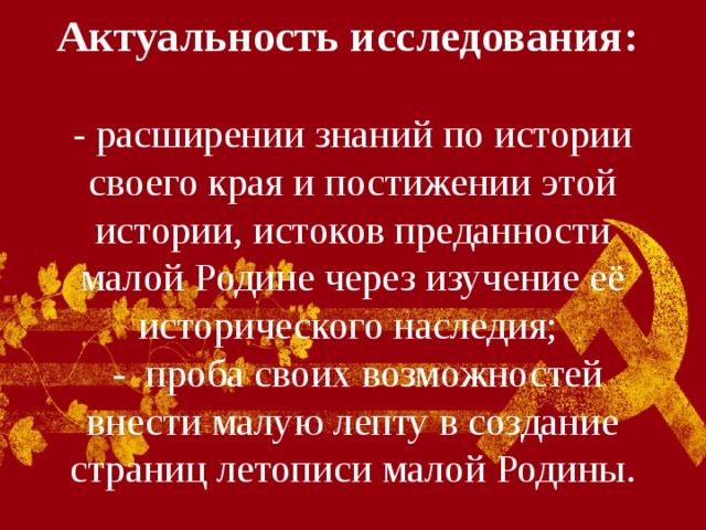 Актуальность исследования:    - расширении знаний по истории своего края и постижении этой истории, истоков преданности малой Родине через изучение её исторического наследия;  - проба своих возможностей внести малую лепту в создание страниц летописи малой Родины. 