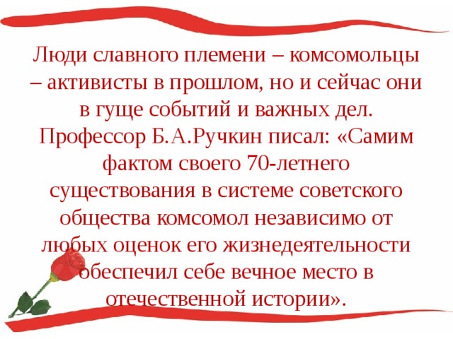 Люди славного племени – комсомольцы – активисты в прошлом, но и сейчас они в гуще событий и важных дел. Профессор Б.А.Ручкин писал: «Самим фактом своего 70-летнего существования в системе советского общества комсомол независимо от любых оценок его жизнедеятельности обеспечил себе вечное место в отечественной истории». 