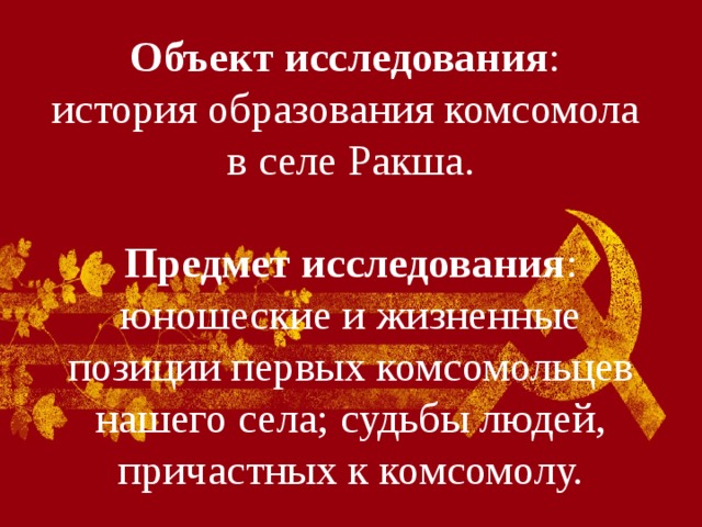 Объект исследования :  история образования комсомола в селе Ракша.   Предмет исследования : юношеские и жизненные позиции первых комсомольцев нашего села; судьбы людей, причастных к комсомолу. 