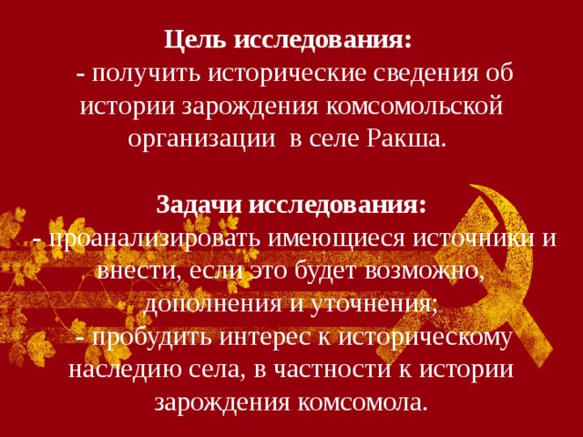Цель исследования:   - получить исторические сведения об истории зарождения комсомольской организации в селе Ракша.   Задачи исследования:  - проанализировать имеющиеся источники и внести, если это будет возможно, дополнения и уточнения;  - пробудить интерес к историческому наследию села, в частности к истории зарождения комсомола. 