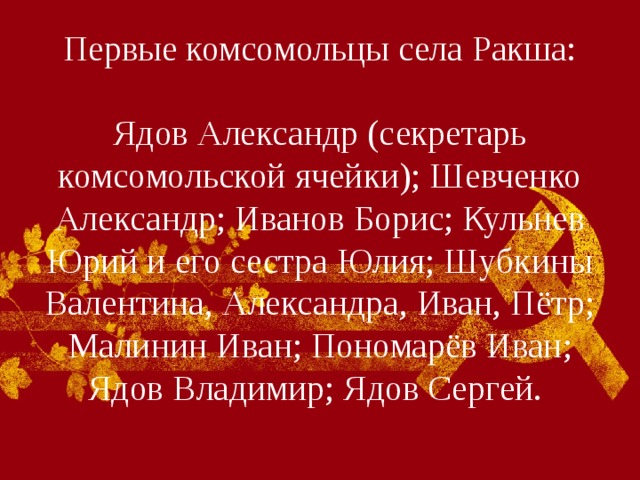 Первые комсомольцы села Ракша:   Ядов Александр (секретарь комсомольской ячейки); Шевченко Александр; Иванов Борис; Кульнев Юрий и его сестра Юлия; Шубкины Валентина, Александра, Иван, Пётр; Малинин Иван; Пономарёв Иван; Ядов Владимир; Ядов Сергей.   