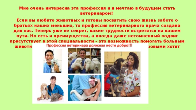 Мне очень интересна эта профессия и я мечтаю в будущем стать ветеринаром! Если вы любите животных и готовы посвятить свою жизнь заботе о братьях наших меньших, то профессия ветеринарного врача создана для вас. Теперь уже не секрет, какие трудности встретятся на вашем пути. Но есть и преимущества, а иногда даже несомненный подвиг присутствует в этой специальности – это возможность помогать больным животным, и тем самым спасти чью-то жизнь. Ведь здоровыми хотят быть не только люди, но и звери! 