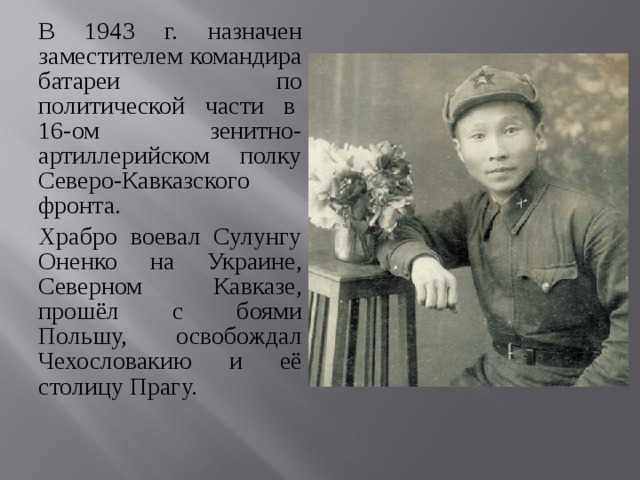 В 1943 г. назначен заместителем командира батареи по политической части в  16-ом зенитно-артиллерийском полку Северо-Кавказского фронта. Храбро воевал Сулунгу Оненко на Украине, Северном Кавказе, прошёл с боями Польшу, освобождал Чехословакию и её столицу Прагу. 