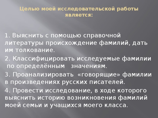 Целью моей исследовательской работы является:   1. Выяснить с помощью справочной литературы происхождение фамилий, дать им толкование. 2. Классифицировать исследуемые фамилии по определённым значениям. 3. Проанализировать «говорящие» фамилии в произведениях русских писателей. 4. Провести исследование, в ходе которого выяснить историю возникновения фамилий моей семьи и учащихся моего класса.