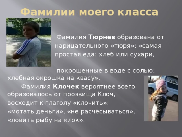 Фамилии моего класса  Фамилия Тюрнев образована от  нарицательного «тюря»: «самая  простая еда: хлеб или сухари, корки,  покрошенные в воде с солью; хлебная окрошка на квасу».  Фамилия Клочек вероятнее всего образовалось от прозвища Клоч, восходит к глаголу «клочить»: «мотать деньги», «не расчёсываться», «ловить рыбу на клок».