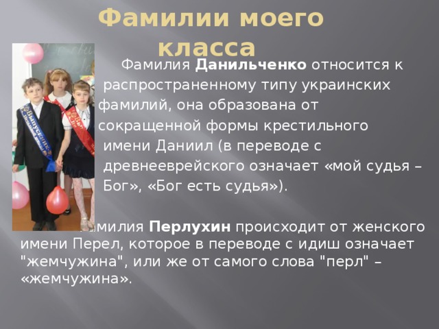 Фамилии моего класса  Фамилия Данильченко относится к  распространенному типу украинских  фамилий, она образована от  сокращенной формы крестильного  имени Даниил (в переводе с  древнееврейского означает «мой судья –  Бог», «Бог есть судья»).  Фамилия Перлухин  происходит от женского имени Перел, которое в переводе с идиш означает 