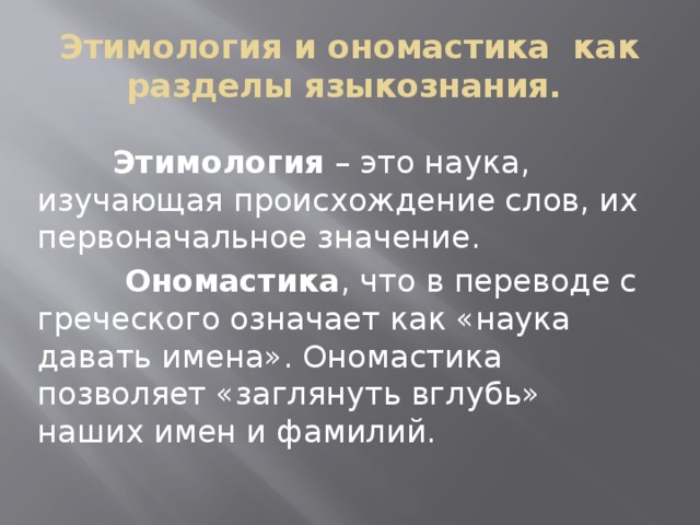 Этимология и ономастика как разделы языкознания.  Этимология – это наука, изучающая происхождение слов, их первоначальное значение.  Ономастика , что в переводе с греческого означает как «наука давать имена». Ономастика позволяет «заглянуть вглубь» наших имен и фамилий.
