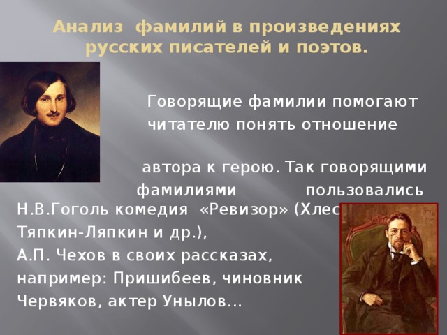 Анализ фамилий в произведениях русских писателей и поэтов.  Говорящие фамилии помогают  читателю понять отношение  автора к герою. Так говорящими  фамилиями пользовались Н.В.Гоголь комедия «Ревизор» (Хлестаков, Тяпкин-Ляпкин и др.), А.П. Чехов в своих рассказах, например: Пришибеев, чиновник Червяков, актер Унылов...