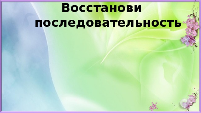Восстанови  последовательность Больше солнечного света. Тает снег. Зацветают растения. Появляются насекомые. Возвращаются из тёплых краёв птицы . 
