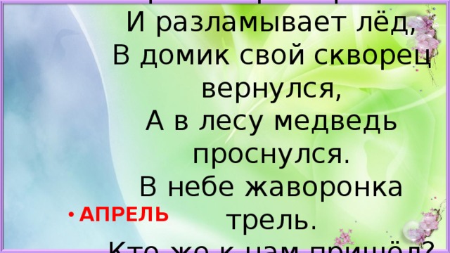  Яростно река ревёт  И разламывает лёд,  В домик свой скворец вернулся,  А в лесу медведь проснулся.  В небе жаворонка трель.  Кто же к нам пришёл? АПРЕЛЬ 