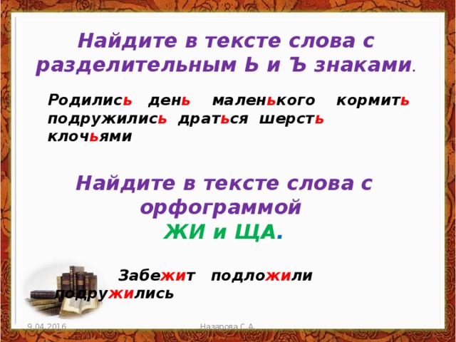 Найдите в тексте слова с разделительным Ь и Ъ знаками . Родилис ь ден ь мален ь кого кормит ь подружилис ь драт ь ся шерст ь клоч ь ями Найдите в тексте слова с орфограммой ЖИ и ЩА .  Забе жи т подло жи ли подру жи лись 9.04.2016 Назарова С.А. 