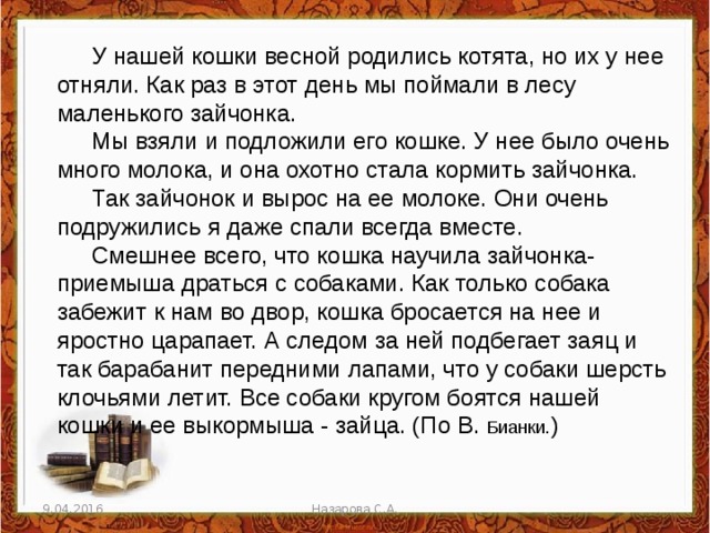 У нашей кошки весной родились котята, но их у нее отняли. Как раз в этот день мы поймали в лесу маленького зайчонка. Мы взяли и подложили его кошке. У нее было очень много молока, и она охотно стала кормить зайчонка. Так зайчонок и вырос на ее молоке. Они очень подружились я даже спали всегда вместе. Смешнее всего, что кошка научила зайчонка-приемыша драться с собаками. Как только собака забежит к нам во двор, кошка бросается на нее и яростно царапает. А следом за ней подбегает заяц и так барабанит передними лапами, что у собаки шерсть клочьями летит. Все собаки кругом боятся нашей кошки и ее выкормыша - зайца. (По В. Бианки. ) 9.04.2016 Назарова С.А. 