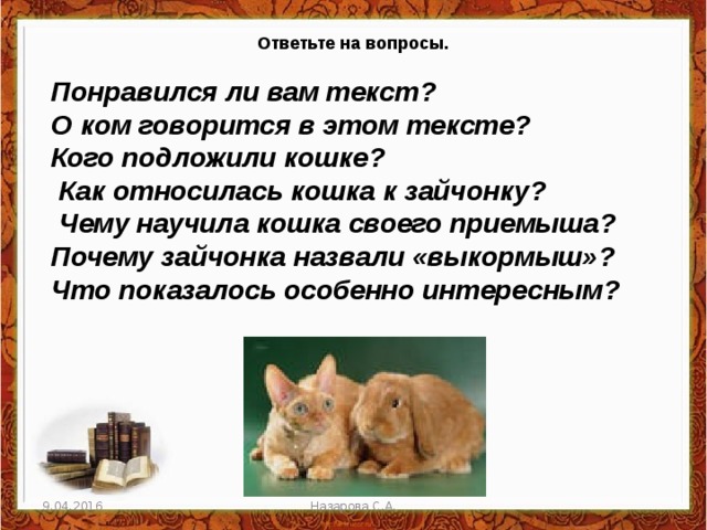 Ответьте на вопросы. Понравился ли вам текст? О ком говорится в этом тексте? Кого подложили кошке?  Как относилась кошка к зайчонку?  Чему научила кошка своего приемыша? Почему зайчонка назвали «выкормыш»? Что показалось особенно интересным?   9.04.2016 Назарова С.А. 