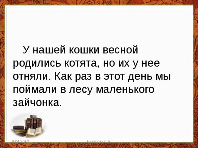 У нашей кошки весной родились котята, но их у нее отняли. Как раз в этот день мы поймали в лесу маленького зайчонка. 9.04.2016 Назарова С.А. 