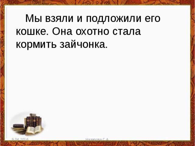 Мы взяли и подложили его кошке. Она охотно стала кормить зайчонка. 9.04.2016 Назарова С.А. 