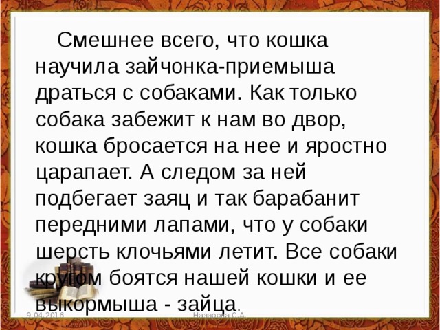 Смешнее всего, что кошка научила зайчонка-приемыша драться с собаками. Как только собака забежит к нам во двор, кошка бросается на нее и яростно царапает. А следом за ней подбегает заяц и так барабанит передними лапами, что у собаки шерсть клочьями летит. Все собаки кругом боятся нашей кошки и ее выкормыша - зайца . 9.04.2016 Назарова С.А. 