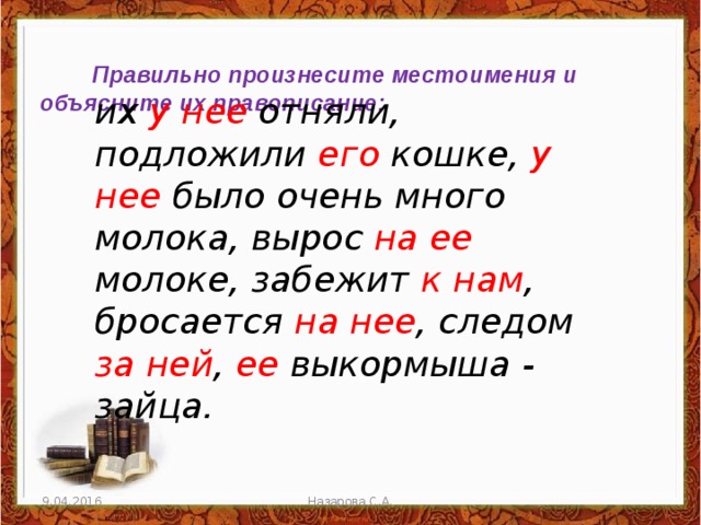  Правильно произнесите местоимения и объясните их правописание: их у нее отняли, подложили его кошке, у нее было очень много молока, вырос на ее молоке, забежит к нам ,  бросается на нее ,  следом за ней , ее выкормыша - зайца.  9.04.2016 Назарова С.А. 