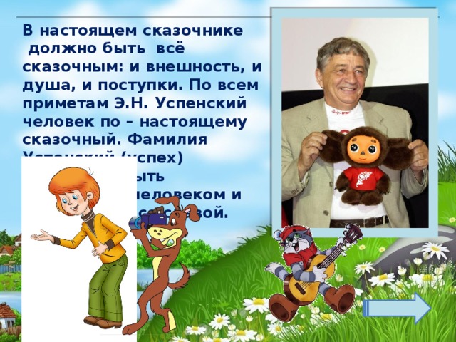 В настоящем сказочнике  должно быть  всё сказочным: и внешность, и душа, и поступки. По всем приметам Э.Н. Успенский человек по – настоящему сказочный. Фамилия Успенский (успех) обязывало быть творческим человеком и обязательно со славой. Зобнина И.Е. 