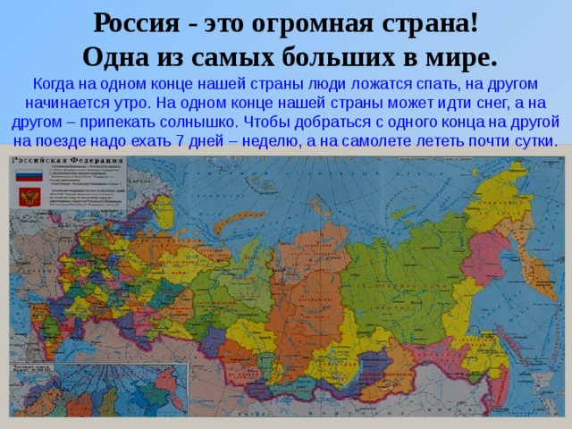 Россия - это огромная страна!  Одна из самых больших в мире. Когда на одном конце нашей страны люди ложатся спать, на другом начинается утро. На одном конце нашей страны может идти снег, а на другом – припекать солнышко. Чтобы добраться с одного конца на другой на поезде надо ехать 7 дней – неделю, а на самолете лететь почти сутки.  