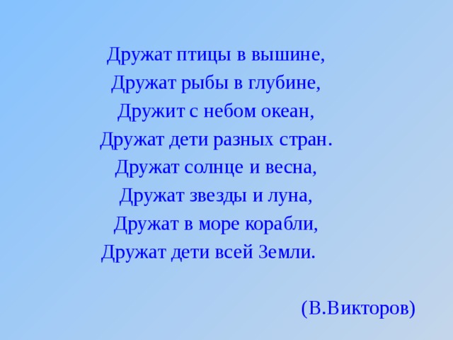 Дружат птицы в вышине, Дружат рыбы в глубине, Дружит с небом океан, Дружат дети разных стран. Дружат солнце и весна, Дружат звезды и луна, Дружат в море корабли, Дружат дети всей Земли. (В.Викторов) 