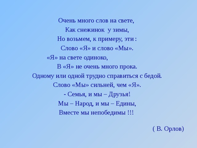 Очень много слов на свете, Как снежинок у зимы, Но возьмем, к примеру, эти : Слово «Я» и слово «Мы». «Я» на свете одиноко, В «Я» не очень много прока. Одному или одной трудно справиться с бедой. Слово «Мы» сильней, чем «Я». - Семья, и мы – Друзья! Мы – Народ, и мы – Едины, Вместе мы непобедимы !!! ( В. Орлов) 